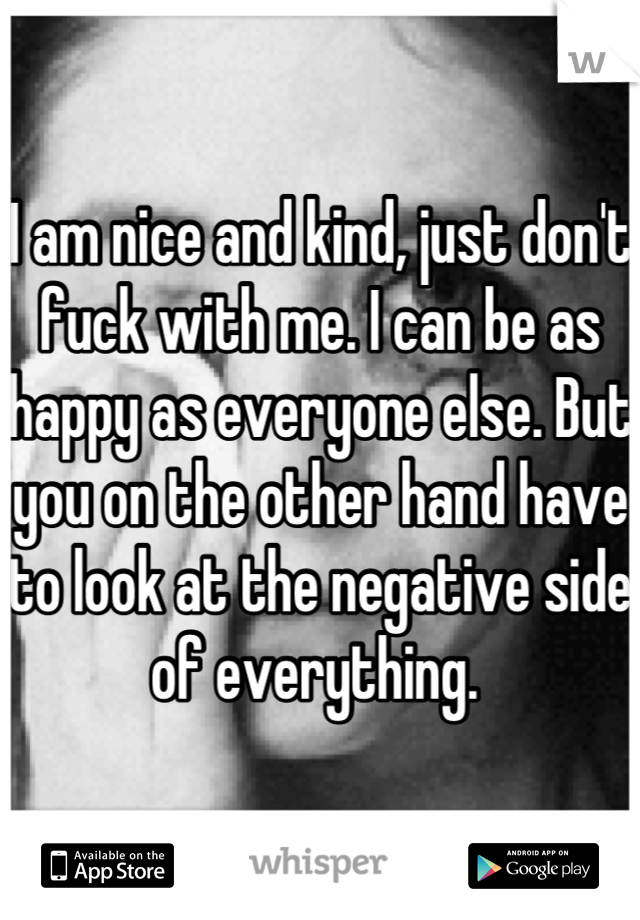 I am nice and kind, just don't fuck with me. I can be as happy as everyone else. But you on the other hand have to look at the negative side of everything. 