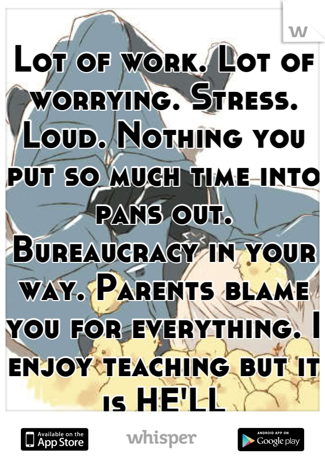 Lot of work. Lot of worrying. Stress. Loud. Nothing you put so much time into pans out. Bureaucracy in your way. Parents blame you for everything. I enjoy teaching but it is HELL