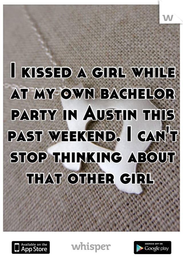 I kissed a girl while at my own bachelor party in Austin this past weekend. I can't stop thinking about that other girl 