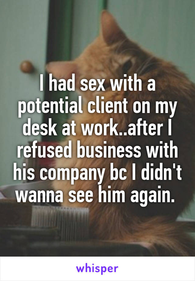 I had sex with a potential client on my desk at work..after I refused business with his company bc I didn't wanna see him again. 