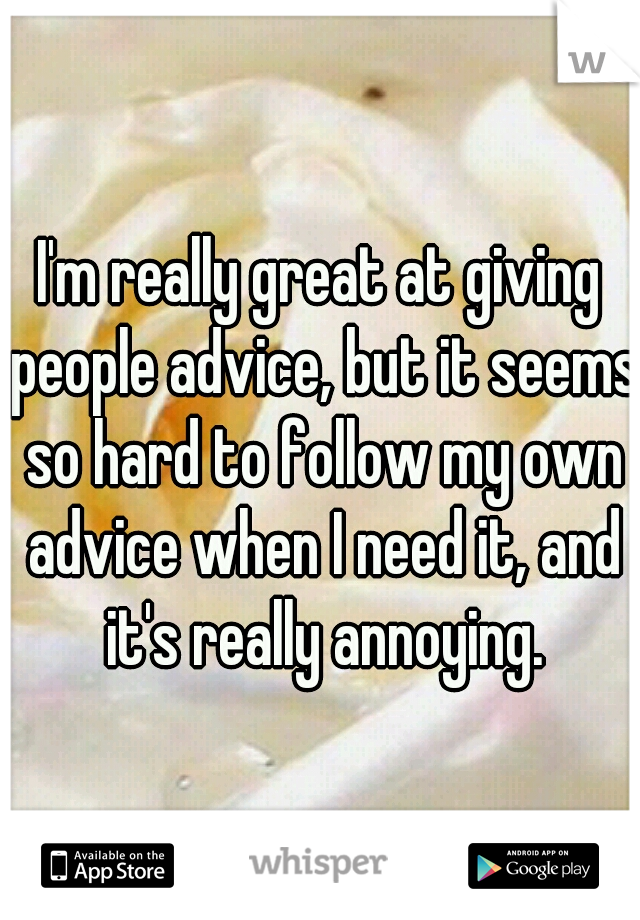 I'm really great at giving people advice, but it seems so hard to follow my own advice when I need it, and it's really annoying.