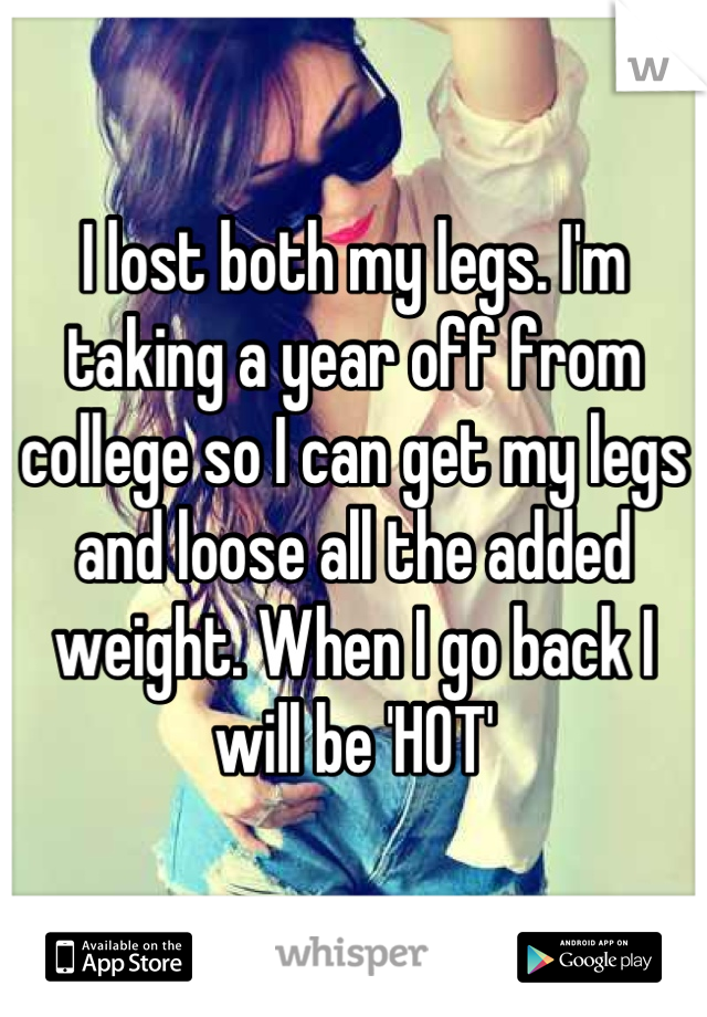 I lost both my legs. I'm taking a year off from college so I can get my legs and loose all the added weight. When I go back I will be 'HOT'