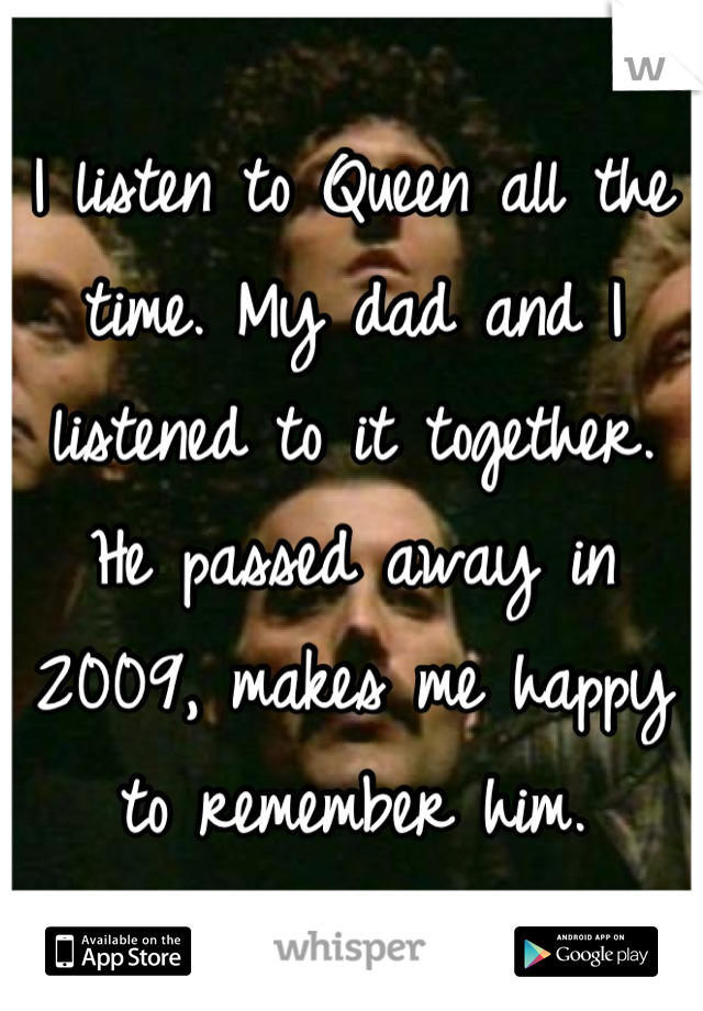 I listen to Queen all the time. My dad and I listened to it together. He passed away in 2009, makes me happy to remember him.