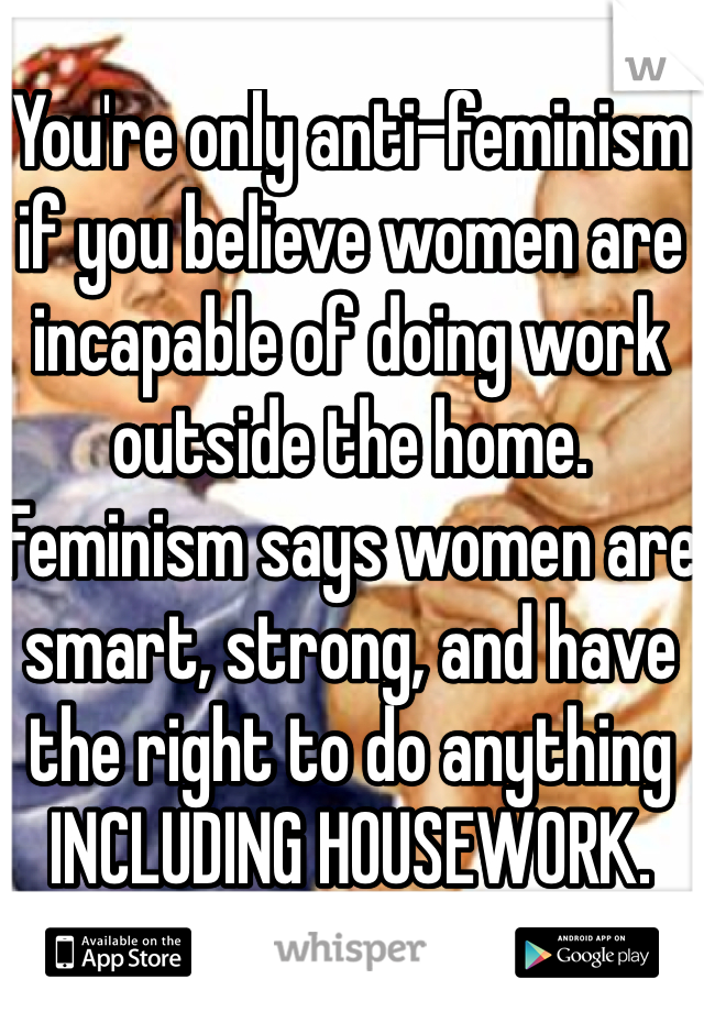 You're only anti-feminism if you believe women are incapable of doing work outside the home. Feminism says women are smart, strong, and have the right to do anything INCLUDING HOUSEWORK.