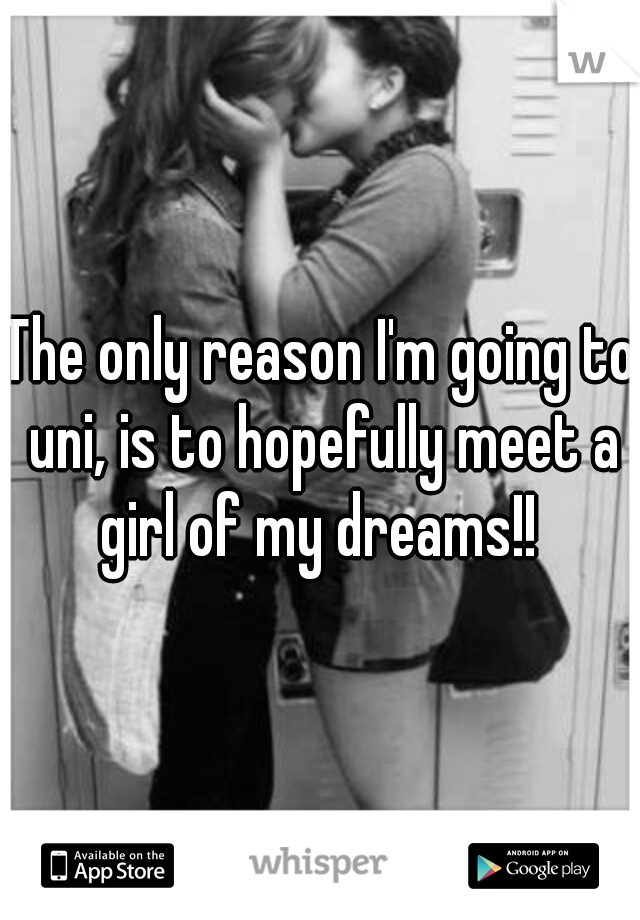 The only reason I'm going to uni, is to hopefully meet a girl of my dreams!! 