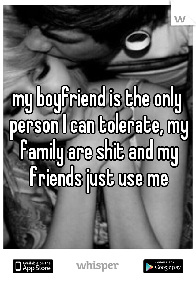 my boyfriend is the only person I can tolerate, my family are shit and my friends just use me