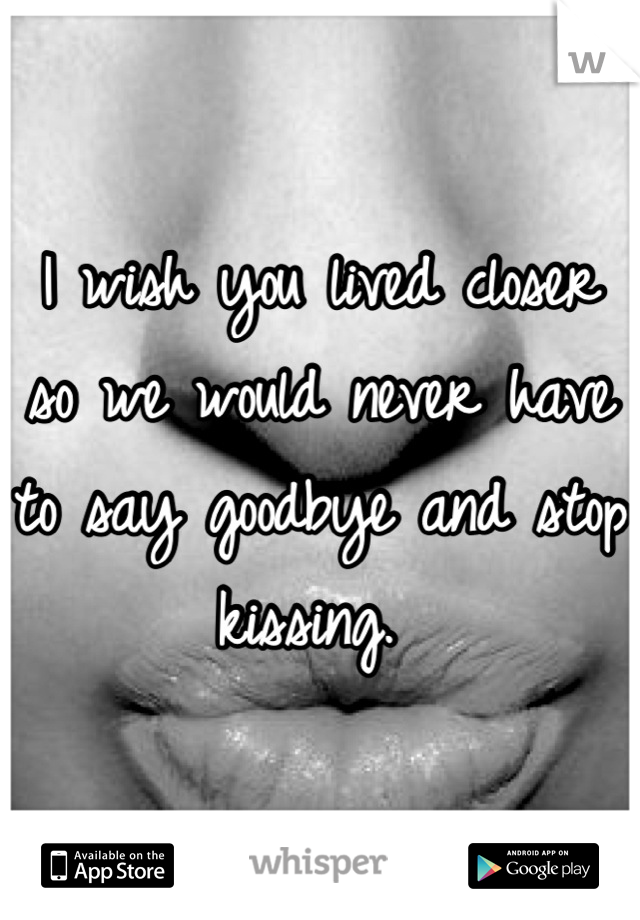 I wish you lived closer so we would never have to say goodbye and stop kissing. 