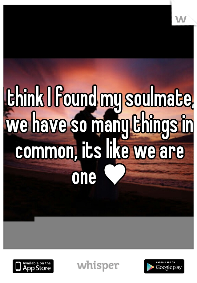 I think I found my soulmate, we have so many things in common, its like we are one ♥