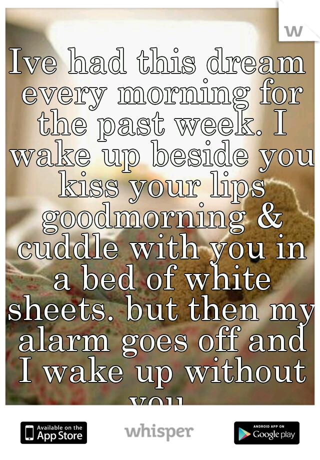 Ive had this dream every morning for the past week. I wake up beside you kiss your lips goodmorning & cuddle with you in a bed of white sheets. but then my alarm goes off and I wake up without you.