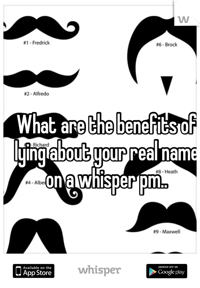 What are the benefits of lying about your real name on a whisper pm..