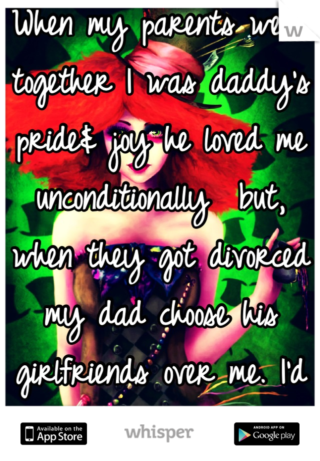 When my parents were together I was daddy's pride& joy he loved me unconditionally  but, when they got divorced my dad choose his girlfriends over me. I'd make them miserable with my dad so they'd go 