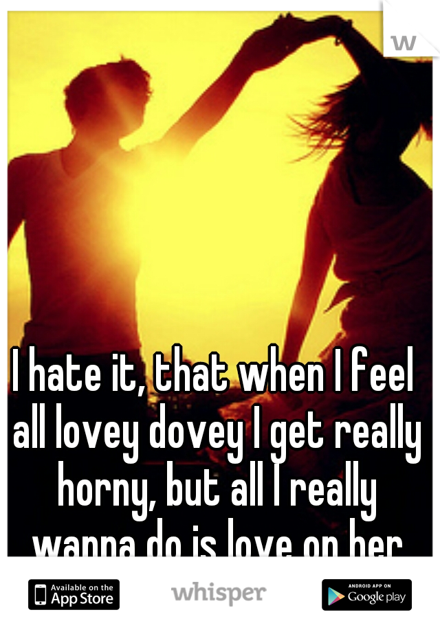 I hate it, that when I feel all lovey dovey I get really horny, but all I really wanna do is love on her with out the sex