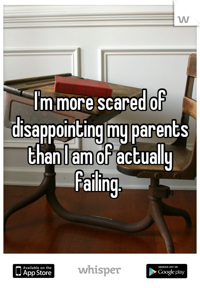 I'm more scared of disappointing my parents than I am of actually failing. 