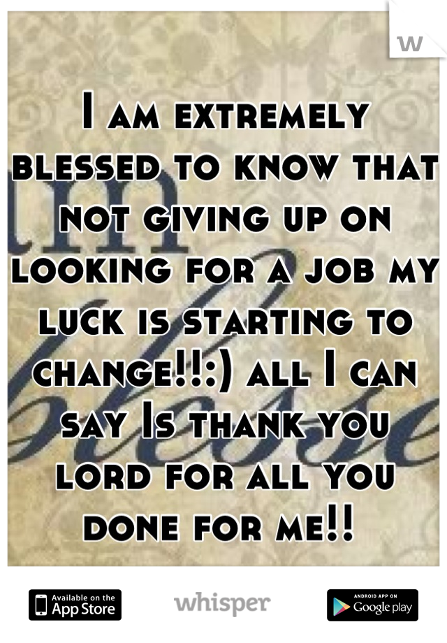 I am extremely  blessed to know that not giving up on looking for a job my luck is starting to change!!:) all I can say Is thank you lord for all you done for me!! 