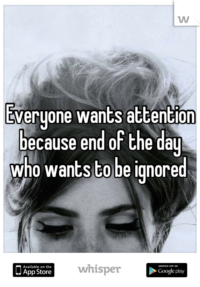 Everyone wants attention because end of the day who wants to be ignored 