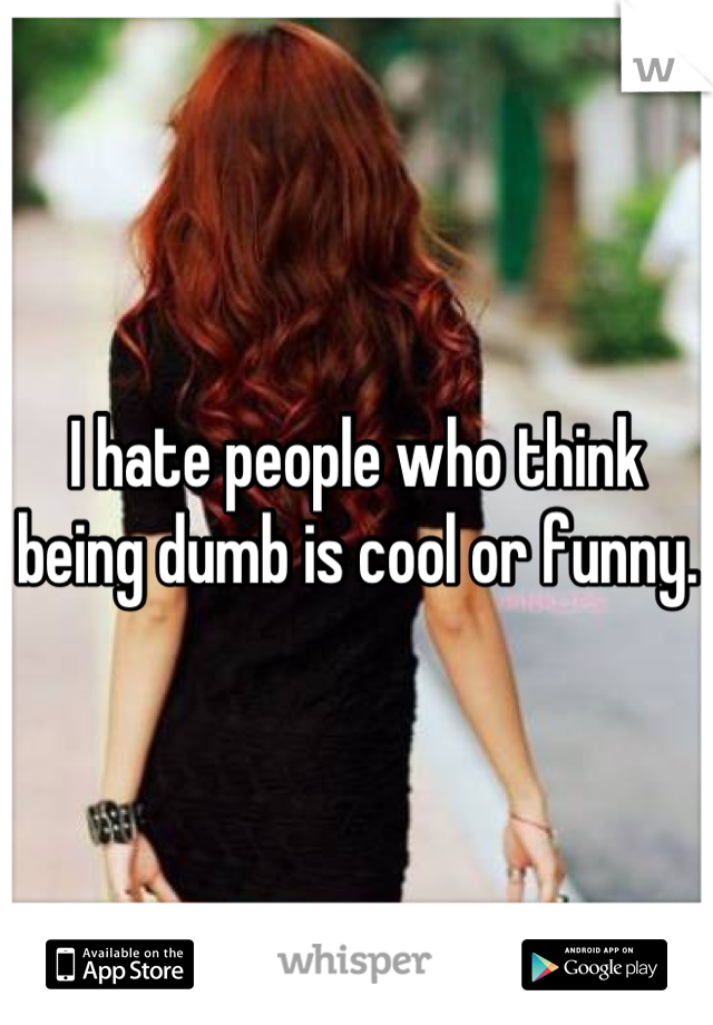 I hate people who think being dumb is cool or funny. 