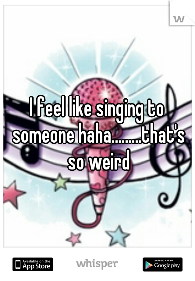 I feel like singing to someone haha.........that's so weird