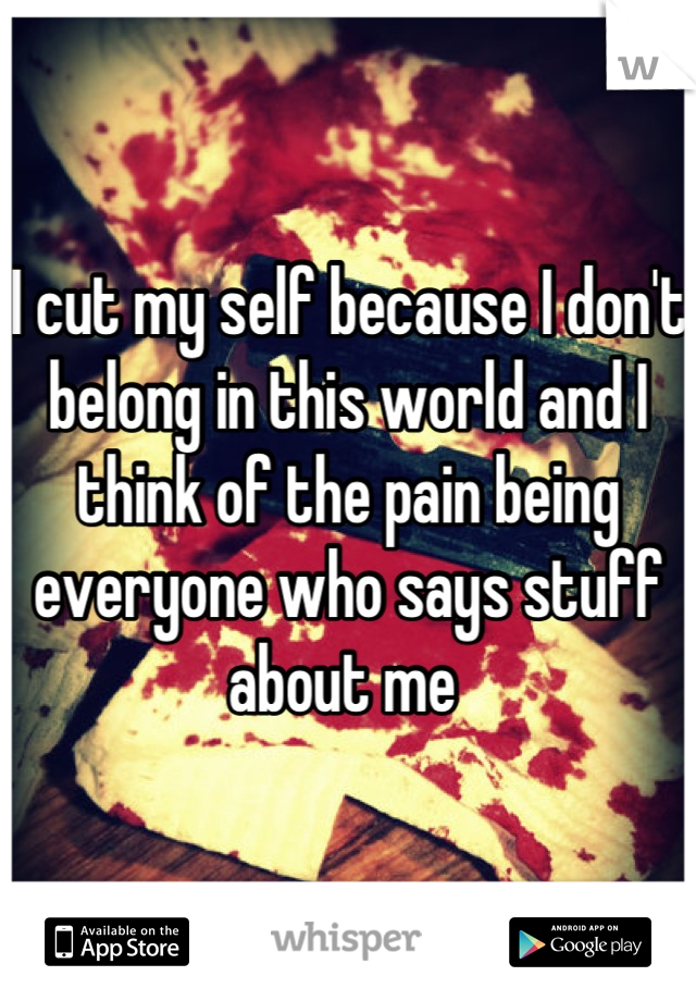 I cut my self because I don't belong in this world and I think of the pain being everyone who says stuff about me 