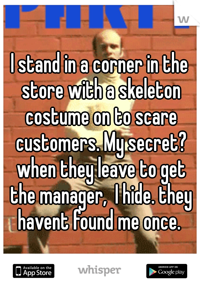 I stand in a corner in the store with a skeleton costume on to scare customers. My secret? when they leave to get the manager,  I hide. they havent found me once. 
