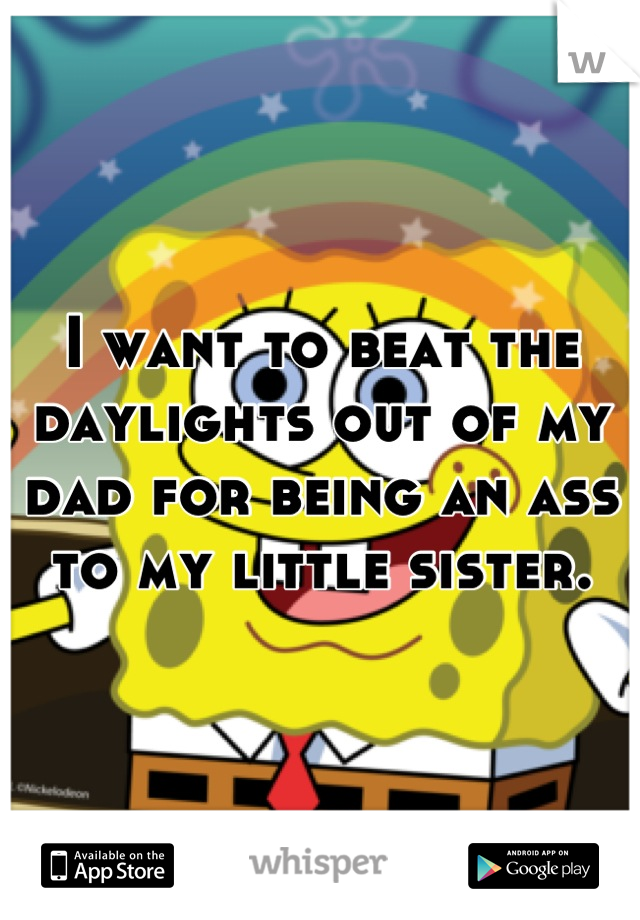 I want to beat the daylights out of my dad for being an ass to my little sister.