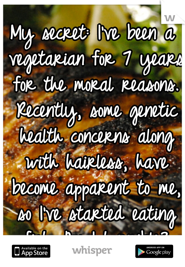 My secret: I've been a vegetarian for 7 years for the moral reasons. Recently, some genetic health concerns along with hairless, have become apparent to me, so I've started eating fish. Am I horrible?