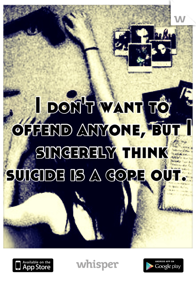 I don't want to offend anyone, but I sincerely think suicide is a cope out.  
