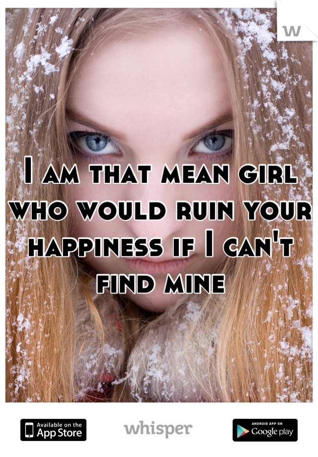 I am that mean girl who would ruin your happiness if I can't find mine