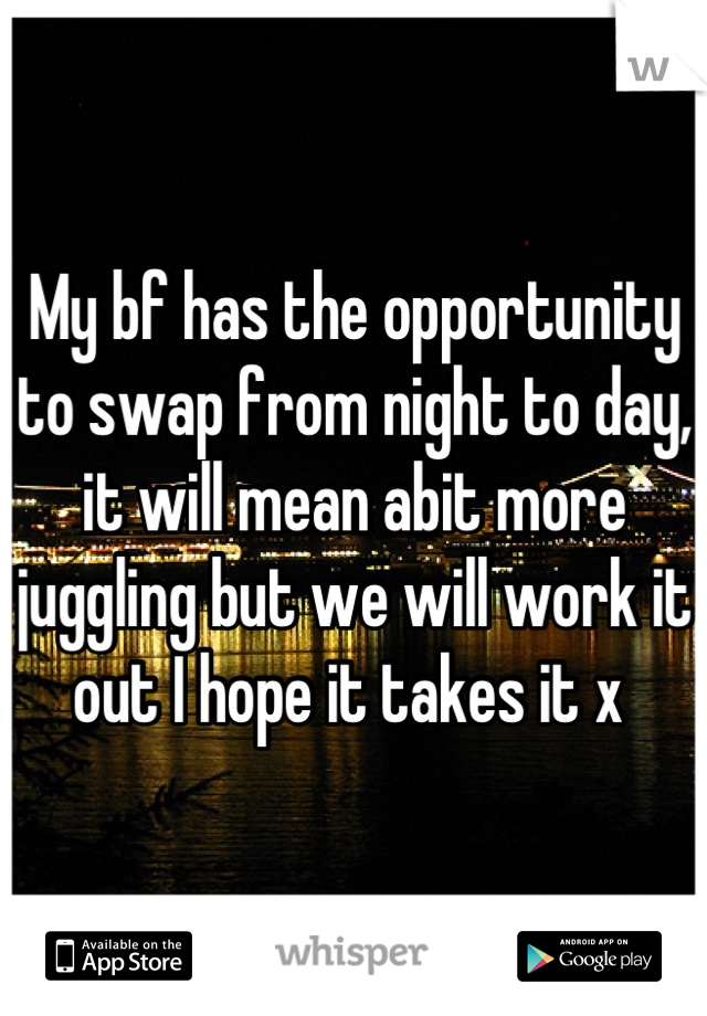 My bf has the opportunity to swap from night to day, it will mean abit more juggling but we will work it out I hope it takes it x 