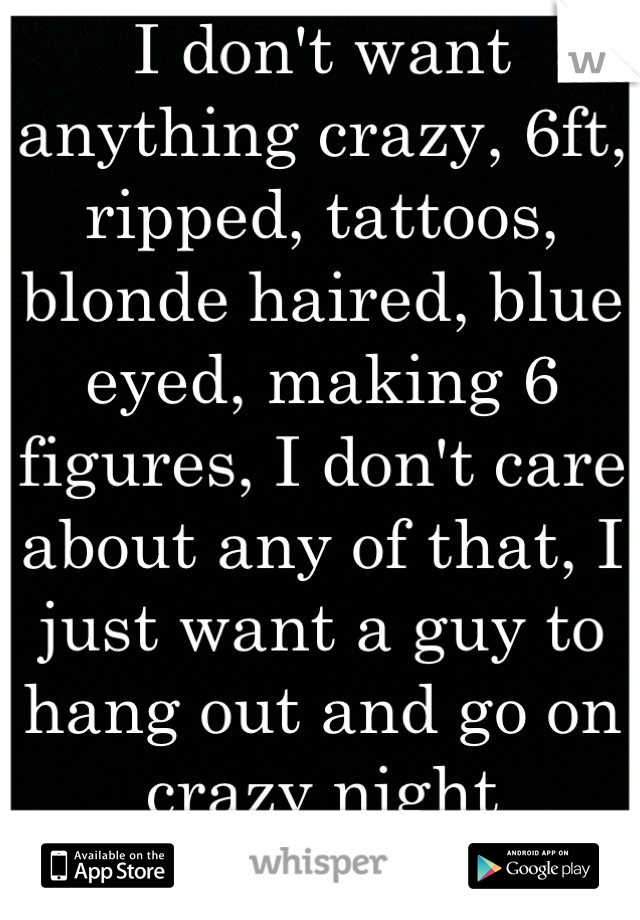 I don't want anything crazy, 6ft, ripped, tattoos, blonde haired, blue eyed, making 6 figures, I don't care about any of that, I just want a guy to hang out and go on crazy night missions with