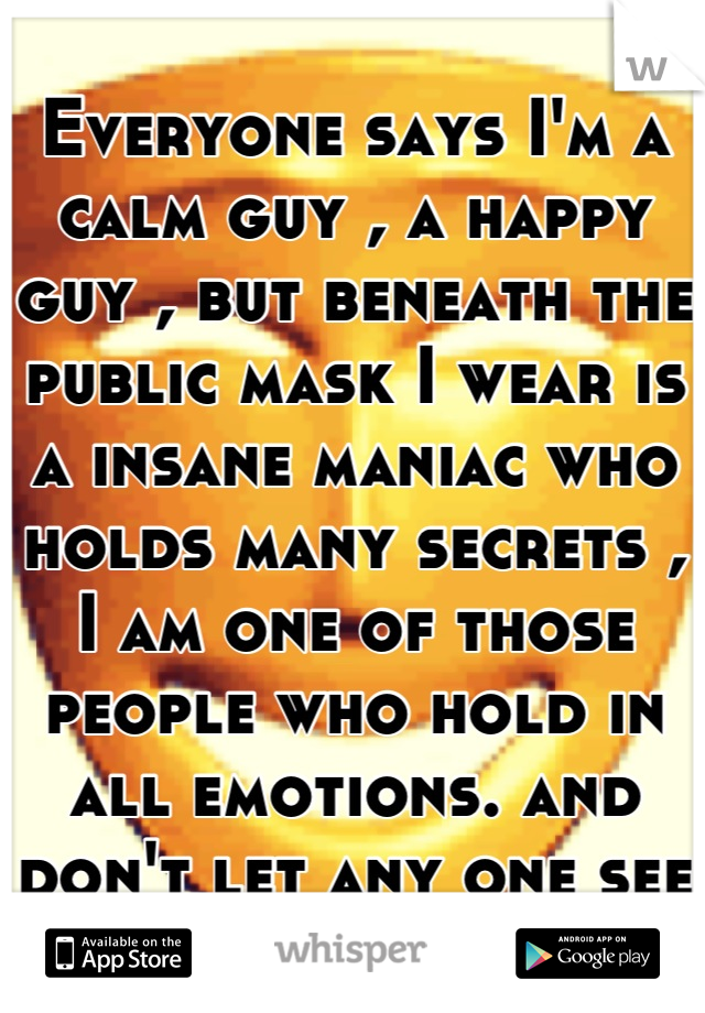 Everyone says I'm a calm guy , a happy guy , but beneath the public mask I wear is a insane maniac who holds many secrets , I am one of those people who hold in all emotions. and don't let any one see