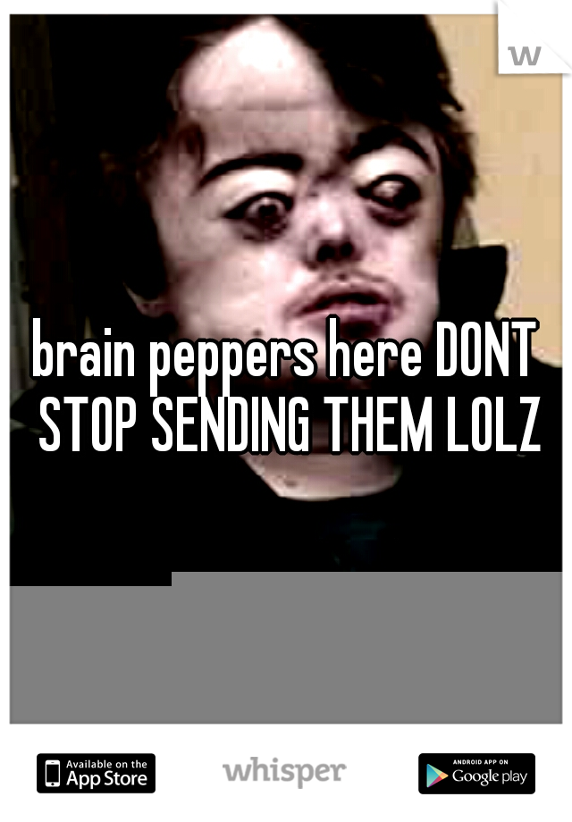 brain peppers here DONT STOP SENDING THEM LOLZ