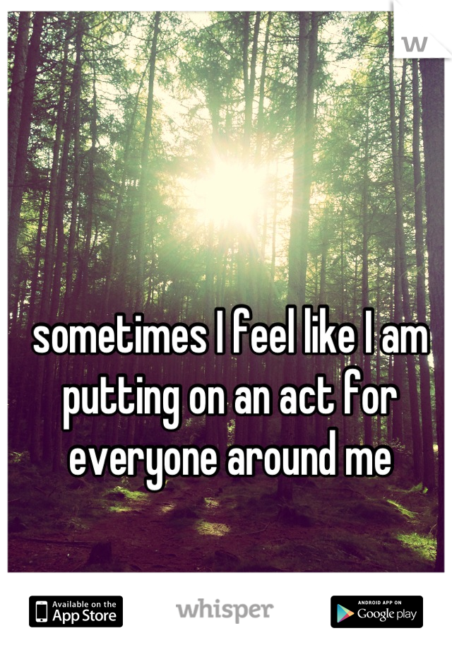 sometimes I feel like I am putting on an act for everyone around me