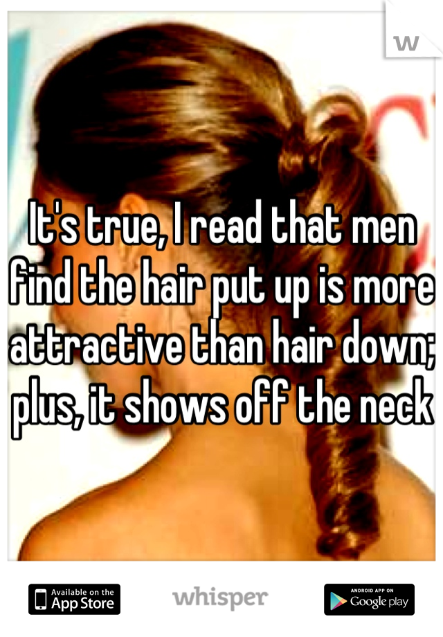 It's true, I read that men find the hair put up is more attractive than hair down; plus, it shows off the neck