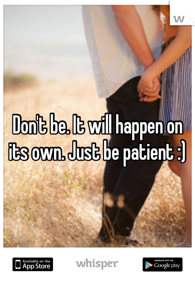 Don't be. It will happen on its own. Just be patient :)