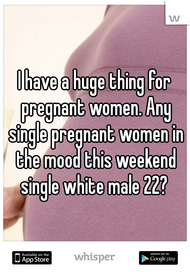 I have a huge thing for pregnant women. Any single pregnant women in the mood this weekend single white male 22? 