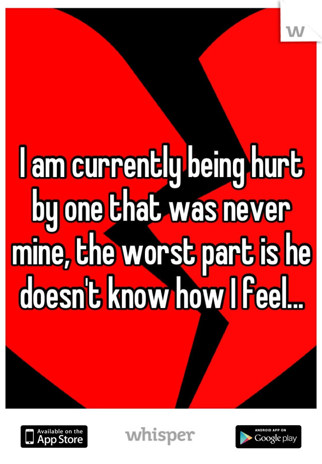 I am currently being hurt by one that was never mine, the worst part is he doesn't know how I feel...