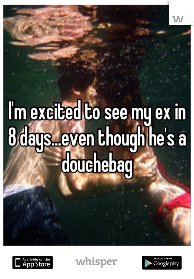 I'm excited to see my ex in 8 days...even though he's a douchebag