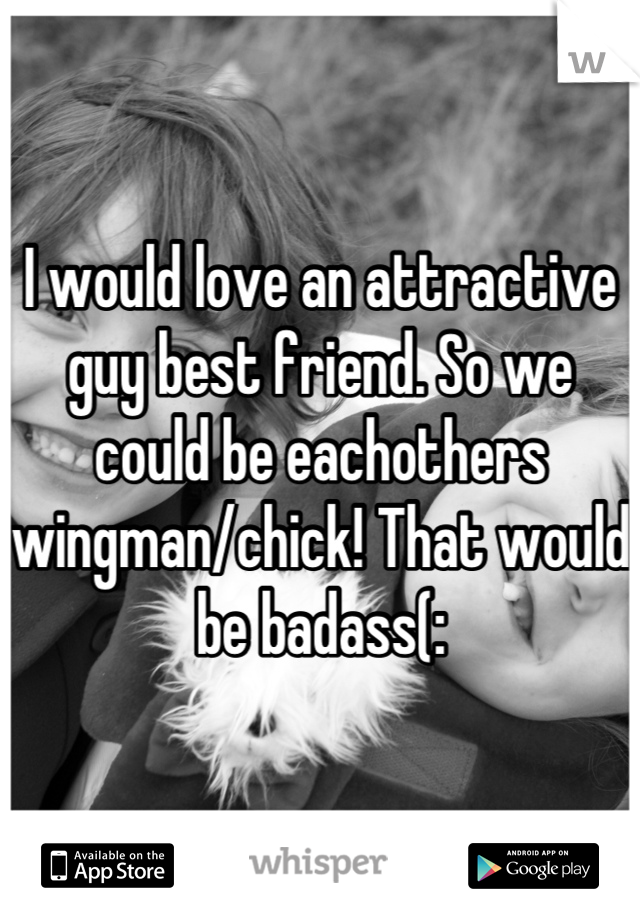 I would love an attractive guy best friend. So we could be eachothers wingman/chick! That would be badass(:
