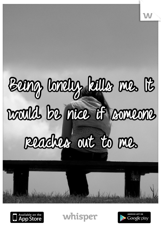 Being lonely kills me. It would be nice if someone reaches out to me.