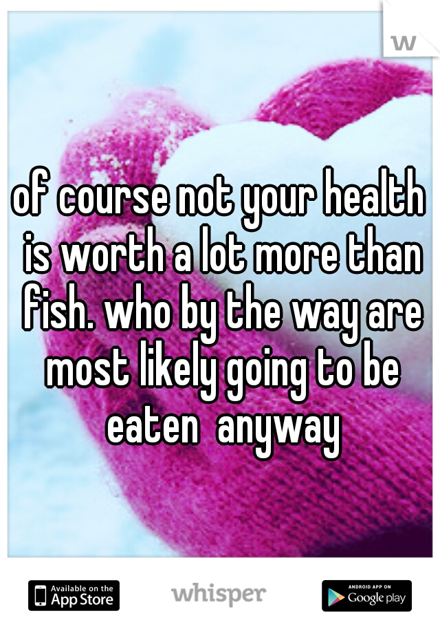 of course not your health is worth a lot more than fish. who by the way are most likely going to be eaten  anyway