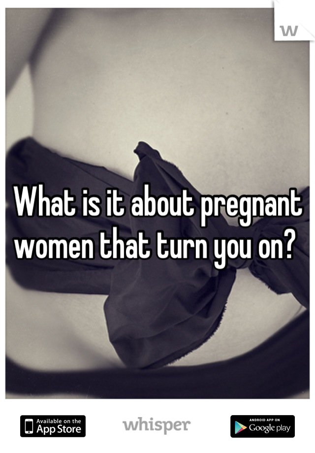 What is it about pregnant women that turn you on? 