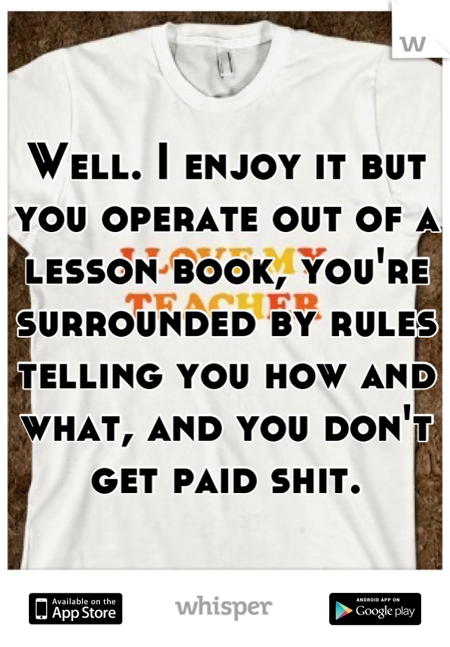 Well. I enjoy it but you operate out of a lesson book, you're surrounded by rules telling you how and what, and you don't get paid shit.