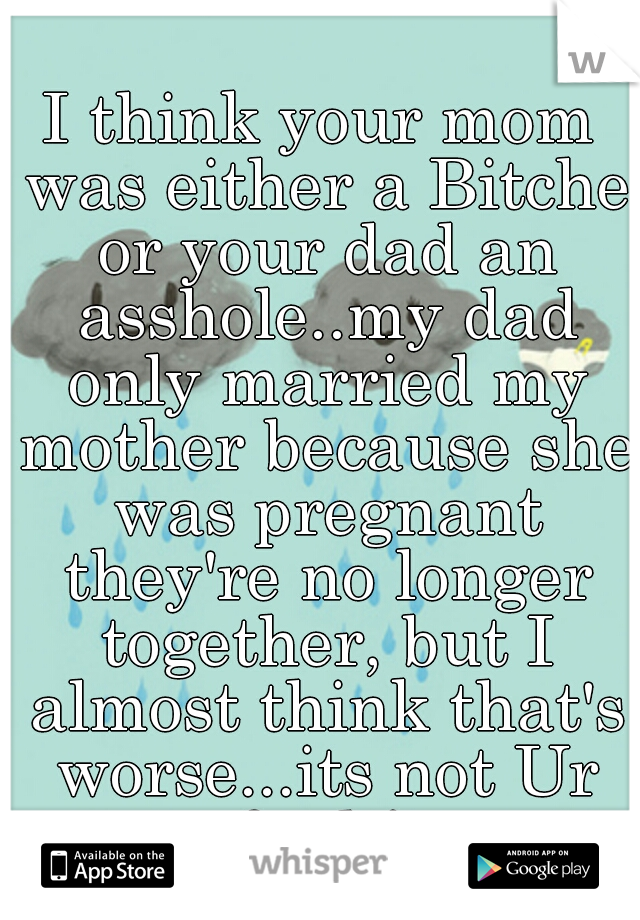 I think your mom was either a Bitche or your dad an asshole..my dad only married my mother because she was pregnant they're no longer together, but I almost think that's worse...its not Ur fault! 