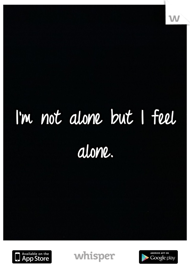 I'm not alone but I feel alone.