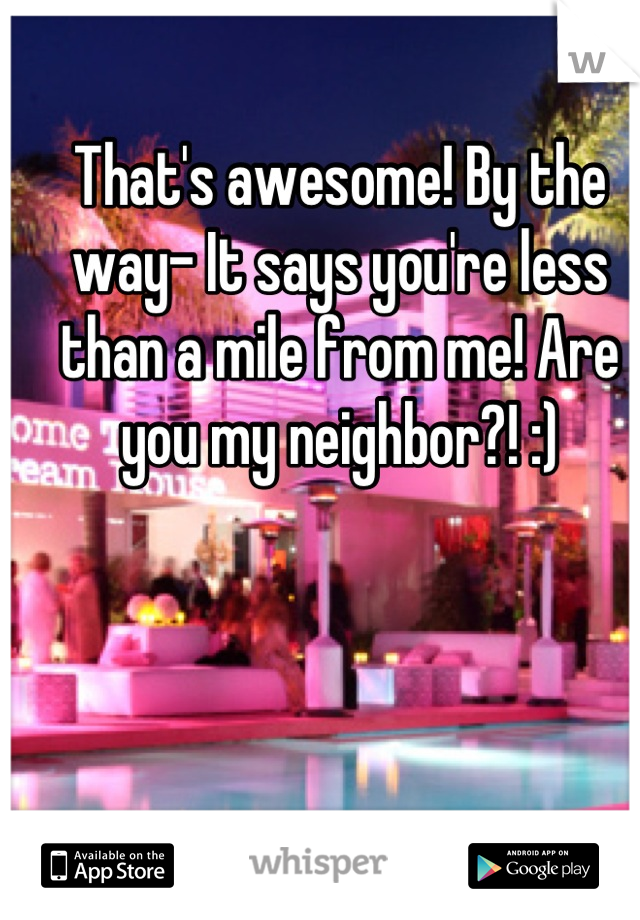 That's awesome! By the way- It says you're less than a mile from me! Are you my neighbor?! :)