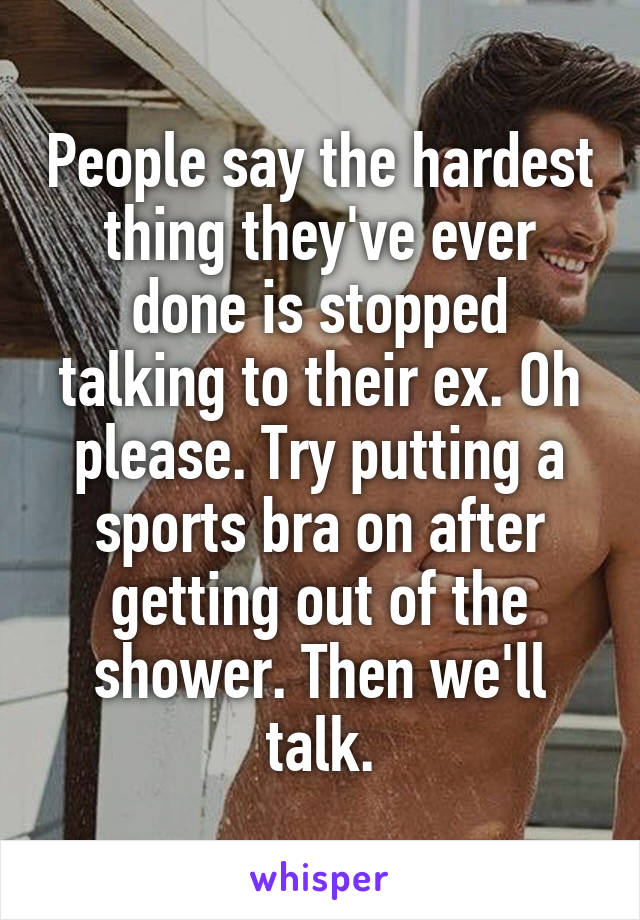 People say the hardest thing they've ever done is stopped talking to their ex. Oh please. Try putting a sports bra on after getting out of the shower. Then we'll talk.