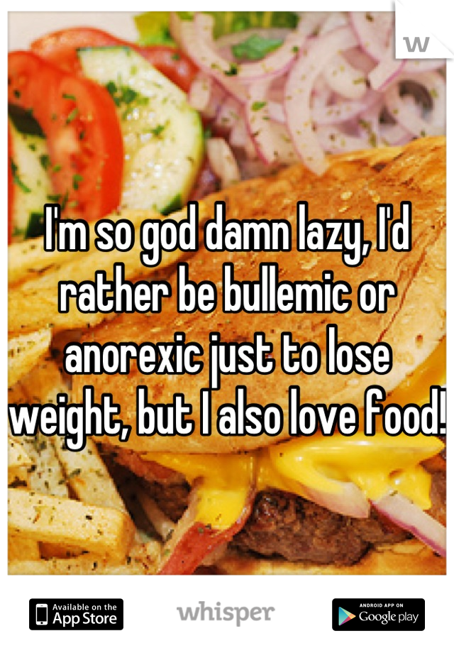 I'm so god damn lazy, I'd rather be bullemic or anorexic just to lose weight, but I also love food!