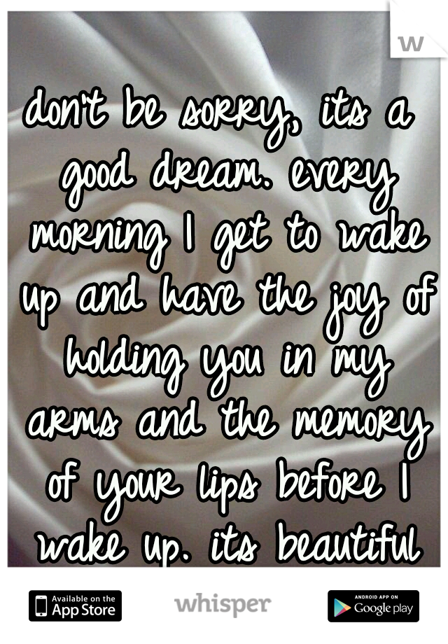 don't be sorry, its a good dream. every morning I get to wake up and have the joy of holding you in my arms and the memory of your lips before I wake up. its beautiful