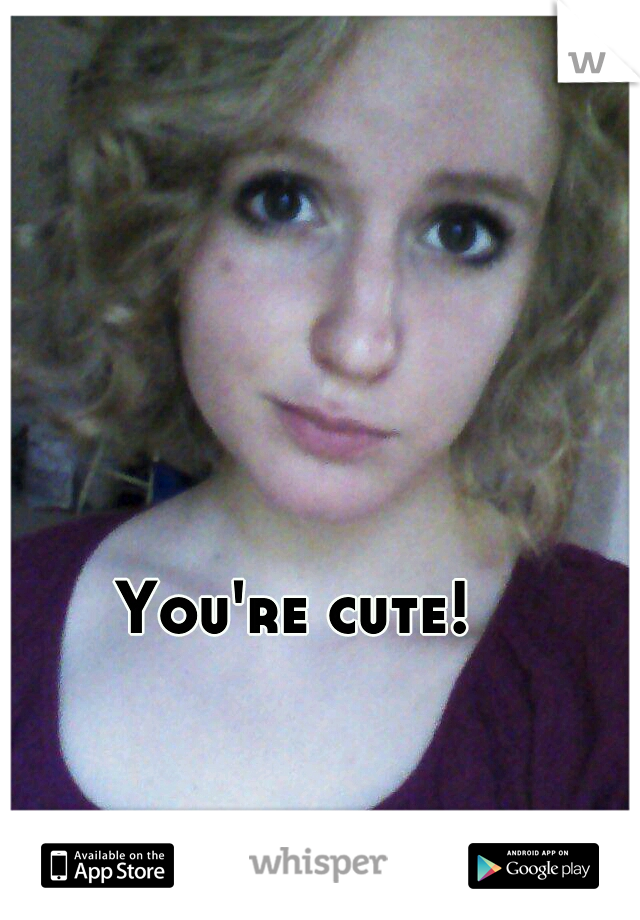 You're cute!