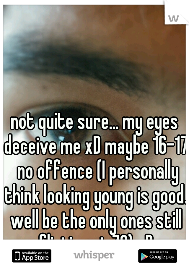 not quite sure... my eyes deceive me xD maybe 16-17  no offence (I personally think looking young is good. well be the only ones still flirting at 70) xD